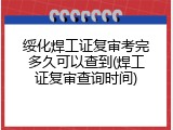 绥化焊工证复审考完多久可以查到(焊工证复审查询时间)