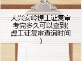 大兴安岭焊工证复审考完多久可以查到(焊工证复审查询时间)
