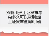 双鸭山焊工证复审考完多久可以查到(焊工证复审查询时间)