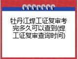 牡丹江焊工证复审考完多久可以查到(焊工证复审查询时间)