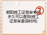 朝阳焊工证复审考完多久可以查到(焊工证复审查询时间)