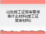 山东焊工证复审要准备什么材料(焊工证复审材料)