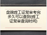 盘锦焊工证复审考完多久可以查到(焊工证复审查询时间)