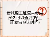 晋城焊工证复审考完多久可以查到(焊工证复审查询时间)
