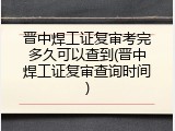 晋中焊工证复审考完多久可以查到(晋中焊工证复审查询时间)