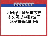 大同焊工证复审考完多久可以查到(焊工证复审查询时间)