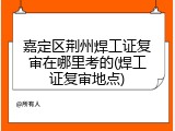 嘉定区荆州焊工证复审在哪里考的(焊工证复审地点)