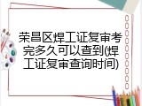 荣昌区焊工证复审考完多久可以查到(焊工证复审查询时间)