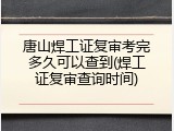 唐山焊工证复审考完多久可以查到(焊工证复审查询时间)