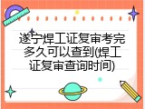 遂宁焊工证复审考完多久可以查到(焊工证复审查询时间)