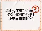 乐山焊工证复审考完多久可以查到(焊工证复审查询时间)