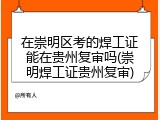 在崇明区考的焊工证能在贵州复审吗(崇明焊工证贵州复审)