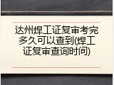 达州焊工证复审考完多久可以查到(焊工证复审查询时间)