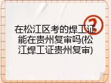 在松江区考的焊工证能在贵州复审吗(松江焊工证贵州复审)