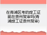 在青浦区考的焊工证能在贵州复审吗(青浦焊工证贵州复审)