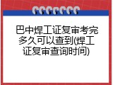 巴中焊工证复审考完多久可以查到(焊工证复审查询时间)