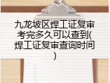 九龙坡区焊工证复审考完多久可以查到(焊工证复审查询时间)
