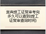 宜宾焊工证复审考完多久可以查到(焊工证复审查询时间)