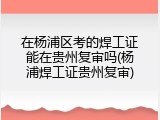 在杨浦区考的焊工证能在贵州复审吗(杨浦焊工证贵州复审)