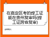 在嘉定区考的焊工证能在贵州复审吗(焊工证跨省复审)