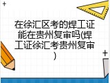 在徐汇区考的焊工证能在贵州复审吗(焊工证徐汇考贵州复审)