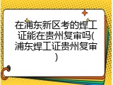 在浦东新区考的焊工证能在贵州复审吗(浦东焊工证贵州复审)
