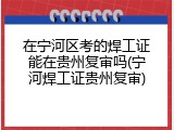 在宁河区考的焊工证能在贵州复审吗(宁河焊工证贵州复审)
