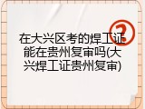 在大兴区考的焊工证能在贵州复审吗(大兴焊工证贵州复审)