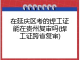在延庆区考的焊工证能在贵州复审吗(焊工证跨省复审)