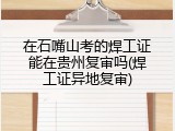 在石嘴山考的焊工证能在贵州复审吗(焊工证异地复审)
