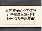 在固原考的焊工证能在贵州复审吗(焊工证固原考贵州复审)