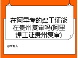 在阿里考的焊工证能在贵州复审吗(阿里焊工证贵州复审)