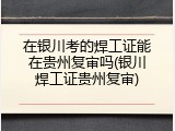 在银川考的焊工证能在贵州复审吗(银川焊工证贵州复审)