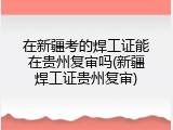 在新疆考的焊工证能在贵州复审吗(新疆焊工证贵州复审)