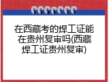在西藏考的焊工证能在贵州复审吗(西藏焊工证贵州复审)
