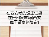 在西安考的焊工证能在贵州复审吗(西安焊工证贵州复审)