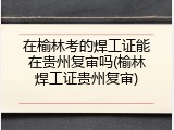 在榆林考的焊工证能在贵州复审吗(榆林焊工证贵州复审)