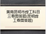 黄南昆明市焊工科目三看图答题(昆明焊工看图答题)