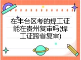 在丰台区考的焊工证能在贵州复审吗(焊工证跨省复审)
