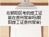 在朝阳区考的焊工证能在贵州复审吗(朝阳焊工证贵州复审)