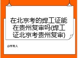 在北京考的焊工证能在贵州复审吗(焊工证北京考贵州复审)