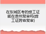 在东城区考的焊工证能在贵州复审吗(焊工证跨省复审)