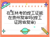 在玉林考的焊工证能在贵州复审吗(焊工证跨省复审)