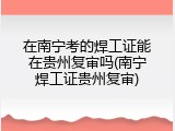 在南宁考的焊工证能在贵州复审吗(南宁焊工证贵州复审)