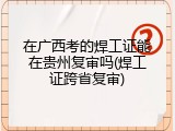 在广西考的焊工证能在贵州复审吗(焊工证跨省复审)