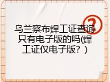 乌兰察布焊工证查询只有电子版的吗(焊工证仅电子版？)