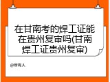 在甘南考的焊工证能在贵州复审吗(甘南焊工证贵州复审)