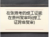 在张掖考的焊工证能在贵州复审吗(焊工证跨省复审)