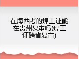 在海西考的焊工证能在贵州复审吗(焊工证跨省复审)