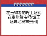 在玉树考的焊工证能在贵州复审吗(焊工证异地复审贵州)